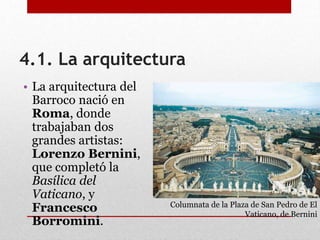 4.1. La arquitectura
• La arquitectura del
Barroco nació en
Roma, donde
trabajaban dos
grandes artistas:
Lorenzo Bernini,
que completó la
Basílica del
Vaticano, y
Francesco
Borromini.
Columnata de la Plaza de San Pedro de El
Vaticano, de Bernini
 
