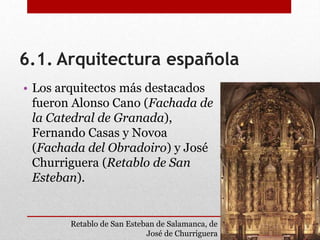 6.1. Arquitectura española
• Los arquitectos más destacados
fueron Alonso Cano (Fachada de
la Catedral de Granada),
Fernando Casas y Novoa
(Fachada del Obradoiro) y José
Churriguera (Retablo de San
Esteban).
Retablo de San Esteban de Salamanca, de
José de Churriguera
 