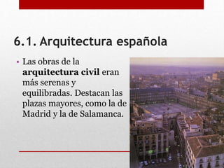 6.1. Arquitectura española
• Las obras de la
arquitectura civil eran
más serenas y
equilibradas. Destacan las
plazas mayores, como la de
Madrid y la de Salamanca.
 