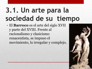 3.1. Un arte para la
sociedad de su tiempo
• El Barroco es el arte del siglo XVII
y parte del XVIII. Frente al
racionalismo y clasicismo
renacentista, se impuso el
movimiento, lo irregular y complejo.
 
