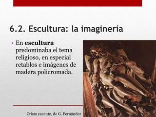 6.2. Escultura: la imaginería
• En escultura
predominaba el tema
religioso, en especial
retablos e imágenes de
madera policromada.
Cristo yacente, de G. Fernández
 