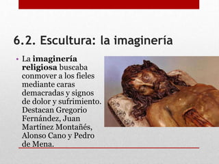 6.2. Escultura: la imaginería
• La imaginería
religiosa buscaba
conmover a los fieles
mediante caras
demacradas y signos
de dolor y sufrimiento.
Destacan Gregorio
Fernández, Juan
Martínez Montañés,
Alonso Cano y Pedro
de Mena.
 