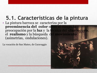 5.1. Características de la pintura
• La pintura barroca se caracteriza por la
preeminencia del color sobre el dibujo, la
preocupación por la luz y la técnica del claroscuro,
el realismo y la búsqueda del movimiento
(asimetrías, ondulaciones).
La vocación de San Mateo, de Caravaggio
 