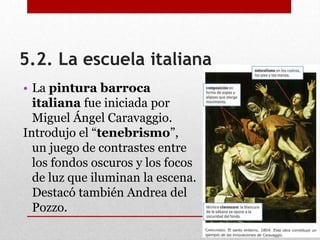 5.2. La escuela italiana
• La pintura barroca
italiana fue iniciada por
Miguel Ángel Caravaggio.
Introdujo el “tenebrismo”,
un juego de contrastes entre
los fondos oscuros y los focos
de luz que iluminan la escena.
Destacó también Andrea del
Pozzo.
 