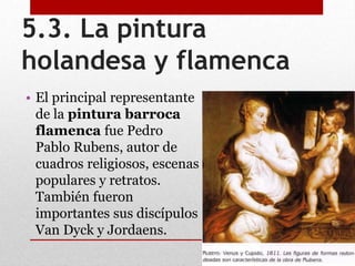 5.3. La pintura
holandesa y flamenca
• El principal representante
de la pintura barroca
flamenca fue Pedro
Pablo Rubens, autor de
cuadros religiosos, escenas
populares y retratos.
También fueron
importantes sus discípulos
Van Dyck y Jordaens.
 