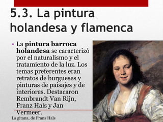 5.3. La pintura
holandesa y flamenca
• La pintura barroca
holandesa se caracterizó
por el naturalismo y el
tratamiento de la luz. Los
temas preferentes eran
retratos de burgueses y
pinturas de paisajes y de
interiores. Destacaron
Rembrandt Van Rijn,
Franz Hals y Jan
Vermeer.
La gitana, de Frans Hals
 
