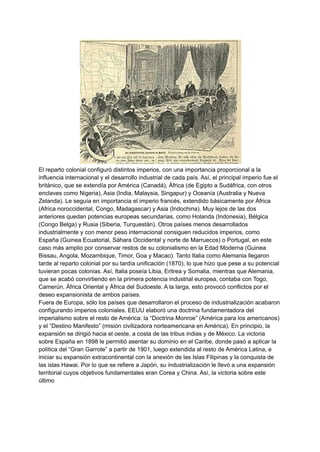 El reparto colonial configuró distintos imperios, con una importancia proporcional a la
influencia internacional y el desarrollo industrial de cada país. Así, el principal imperio fue el
británico, que se extendía por América (Canadá), África (de Egipto a Sudáfrica, con otros
enclaves como Nigeria), Asia (India, Malaysia, Singapur) y Oceanía (Australia y Nueva
Zelanda). Le seguía en importancia el imperio francés, extendido básicamente por África
(Africa noroccidental, Congo, Madagascar) y Asia (Indochina). Muy lejos de las dos
anteriores quedan potencias europeas secundarias, como Holanda (Indonesia), Bélgica
(Congo Belga) y Rusia (Siberia, Turquestán). Otros países menos desarrollados
industrialmente y con menor peso internacional consiguen reducidos imperios, como
España (Guinea Ecuatorial, Sáhara Occidental y norte de Marruecos) o Portugal, en este
caso más amplio por conservar restos de su colonialismo en la Edad Moderna (Guinea
Bissau, Angola, Mozambique, Timor, Goa y Macao). Tanto Italia como Alemania llegaron
tarde al reparto colonial por su tardía unificación (1870), lo que hizo que pese a su potencial
tuvieran pocas colonias. Así, Italia poseía Libia, Eritrea y Somalia, mientras que Alemania,
que se acabó convirtiendo en la primera potencia industrial europea, contaba con Togo,
Camerún, África Oriental y África del Sudoeste. A la larga, esto provocó conflictos por el
deseo expansionista de ambos países.
Fuera de Europa, sólo los países que desarrollaron el proceso de industrialización acabaron
configurando imperios coloniales. EEUU elaboró una doctrina fundamentadora del
imperialismo sobre el resto de América: la “Doctrina Monroe” (América para los americanos)
y el “Destino Manifesto” (misión civilizadora norteamericana en América). En principio, la
expansión se dirigió hacia el oeste, a costa de las tribus indias y de México. La victoria
sobre España en 1898 le permitió asentar su dominio en el Caribe, donde pasó a aplicar la
política del “Gran Garrote” a partir de 1901, luego extendida al resto de América Latina, e
iniciar su expansión extracontinental con la anexión de las Islas Filipinas y la conquista de
las islas Hawai. Por lo que se refiere a Japón, su industrialización le llevó a una expansión
territorial cuyos objetivos fundamentales eran Corea y China. Así, la victoria sobre este
último
 