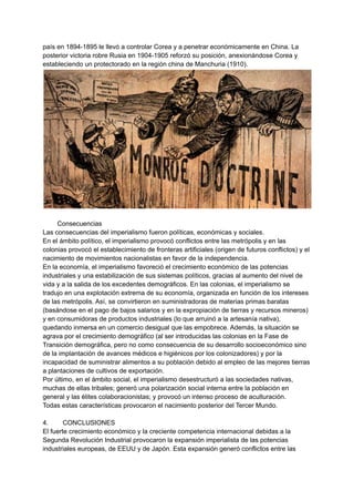 país en 1894-1895 le llevó a controlar Corea y a penetrar económicamente en China. La
posterior victoria robre Rusia en 1904-1905 reforzó su posición, anexionándose Corea y
estableciendo un protectorado en la región china de Manchuria (1910).
Consecuencias
Las consecuencias del imperialismo fueron políticas, económicas y sociales.
En el ámbito político, el imperialismo provocó conflictos entre las metrópolis y en las
colonias provocó el establecimiento de fronteras artificiales (origen de futuros conflictos) y el
nacimiento de movimientos nacionalistas en favor de la independencia.
En la economía, el imperialismo favoreció el crecimiento económico de las potencias
industriales y una estabilización de sus sistemas políticos, gracias al aumento del nivel de
vida y a la salida de los excedentes demográficos. En las colonias, el imperialismo se
tradujo en una explotación extrema de su economía, organizada en función de los intereses
de las metrópolis. Así, se convirtieron en suministradoras de materias primas baratas
(basándose en el pago de bajos salarios y en la expropiación de tierras y recursos mineros)
y en consumidoras de productos industriales (lo que arruinó a la artesanía nativa),
quedando inmersa en un comercio desigual que las empobrece. Además, la situación se
agrava por el crecimiento demográfico (al ser introducidas las colonias en la Fase de
Transición demográfica, pero no como consecuencia de su desarrollo socioeconómico sino
de la implantación de avances médicos e higiénicos por los colonizadores) y por la
incapacidad de suministrar alimentos a su población debido al empleo de las mejores tierras
a plantaciones de cultivos de exportación.
Por último, en el ámbito social, el imperialismo desestructuró a las sociedades nativas,
muchas de ellas tribales; generó una polarización social interna entre la población en
general y las élites colaboracionistas; y provocó un intenso proceso de aculturación.
Todas estas características provocaron el nacimiento posterior del Tercer Mundo.
4. CONCLUSIONES
El fuerte crecimiento económico y la creciente competencia internacional debidas a la
Segunda Revolución Industrial provocaron la expansión imperialista de las potencias
industriales europeas, de EEUU y de Japón. Esta expansión generó conflictos entre las
 