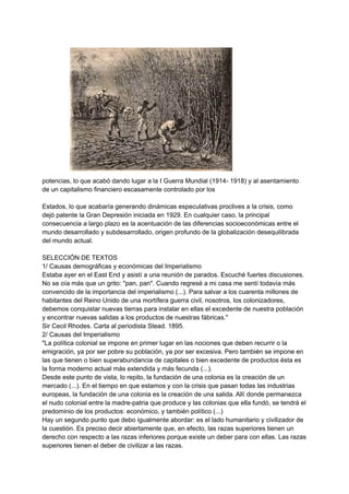 potencias, lo que acabó dando lugar a la I Guerra Mundial (1914- 1918) y al asentamiento
de un capitalismo financiero escasamente controlado por los
Estados, lo que acabaría generando dinámicas especulativas proclives a la crisis, como
dejó patente la Gran Depresión iniciada en 1929. En cualquier caso, la principal
consecuencia a largo plazo es la acentuación de las diferencias socioeconómicas entre el
mundo desarrollado y subdesarrollado, origen profundo de la globalización desequilibrada
del mundo actual.
SELECCIÓN DE TEXTOS
1/ Causas demográficas y económicas del Imperialismo
Estaba ayer en el East End y asistí a una reunión de parados. Escuché fuertes discusiones.
No se oía más que un grito: "pan, pan". Cuando regresé a mi casa me sentí todavía más
convencido de la importancia del imperialismo (...). Para salvar a los cuarenta millones de
habitantes del Reino Unido de una mortífera guerra civil, nosotros, los colonizadores,
debemos conquistar nuevas tierras para instalar en ellas el excedente de nuestra población
y encontrar nuevas salidas a los productos de nuestras fábricas."
Sir Cecil Rhodes. Carta al periodista Stead. 1895.
2/ Causas del Imperialismo
"La política colonial se impone en primer lugar en las nociones que deben recurrir o la
emigración, ya por ser pobre su población, ya por ser excesiva. Pero también se impone en
las que tienen o bien superabundancia de capitales o bien excedente de productos ésta es
la forma moderno actual más extendida y más fecunda (...).
Desde este punto de vista, lo repito, la fundación de una colonia es la creación de un
mercado (...). En el tiempo en que estamos y con la crisis que pasan todas las industrias
europeas, la fundación de una colonia es la creación de una salida. Allí donde permanezca
el nudo colonial entre la madre-patria que produce y las colonias que ella fundó, se tendrá el
predominio de los productos: económico, y también político (...)
Hay un segundo punto que debo igualmente abordar: es el lado humanitario y civilizador de
la cuestión. Es preciso decir abiertamente que, en efecto, las razas superiores tienen un
derecho con respecto a las razas inferiores porque existe un deber para con ellas. Las razas
superiores tienen el deber de civilizar a las razas.
 