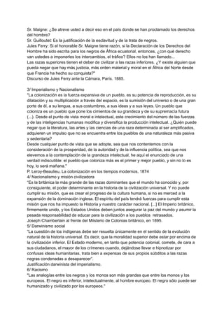 Sr. Maigne: ¿Se atreve usted a decir eso en el país donde se han proclamado los derechos
del hombre?
Sr. Guilloutet: Es la justificación de la esclavitud y de la trata de negros.
Jules Ferry: Si el honorable Sr. Maigne tiene razón, si la Declaración de los Derechos del
Hombre ha sido escrita para los negros de África ecuatorial, entonces, ¿con qué derecho
van ustedes a imponerles los intercambios, el tráfico? Ellos no los han llamado...
Las razas superiores tienen el deber de civilizar a las razas inferiores. ¿Y existe alguien que
pueda negar que hay más justicia, más orden material y moral en el África del Norte desde
que Francia ha hecho su conquista?"
Discurso de Jules Ferry ante la Cámara, París. 1885.
3/ Imperialismo y Nacionalismo
"La colonización es la fuerza expansiva de un pueblo, es su potencia de reproducción, es su
dilatación y su multiplicación a través del espacio, es la sumisión del universo o de una gran
porte de él, a su lengua, a sus costumbres, a sus ideas y a sus leyes. Un pueblo que
coloniza es un pueblo que pone los cimientos de su grandeza y de su supremacía futura
(...). Desde el punto de vista moral e intelectual, este crecimiento del número de las fuerzas
y de las inteligencias humanas modifica y diversifica la producción intelectual. ¿Quién puede
negar que la literatura, las artes y las ciencias de una raza determinada al ser amplificados,
adquieren un impulso que no se encuentra entre los pueblos de una naturaleza más pasiva
y sedentaria?
Desde cualquier punto de vista que se adopte, sea que nos contentemos con la
consideración de la prosperidad, de la autoridad y de la influencia política, sea que nos
elevemos a la contemplación de la grandeza intelectual, he aquí el enunciado de una
verdad indiscutible: el pueblo que coloniza más es el primer y mejor pueblo, y sin no lo es
hoy, lo será mañana."
P. Leroy-Beaulieu, La colonización en los tiempos modernos, 1874
4/ Nacionalismo y misión civilizadora
“Es la británica la más grande de las razas dominantes que el mundo ha conocido y, por
consiguiente, el poder determinante en la historia de la civilización universal. Y no puede
cumplir su misión, que es crear el progreso de la cultura humana, si no es merced a la
expansión de la dominación inglesa. El espíritu del país tendrá fuerzas para cumplir esta
misión que nos ha impuesto la Historia y nuestro carácter nacional. [...] El Imperio británico,
firmemente unido, y los Estados Unidos deben juntos asegurar la paz del mundo y asumir la
pesada responsabilidad de educar para la civilización a los pueblos retrasados.
Joseph Chamberlain al frente del Miisterio de Colonias británico, en 1895.
5/ Darwinismo social
“La cuestión de los indígenas debe ser resuelta únicamente en el sentido de la evolución
natural de la historia universal. Es decir, que la moralidad superior debe estar por encima de
la civilización inferior. El Estado moderno, en tanto que potencia colonial, comete, de cara a
sus ciudadanos, el mayor de los crímenes cuando, dejándose llevar e hipnotizar por
confusas ideas humanitarias, trata bien a expensas de sus propios súbditos a las razas
negras condenadas a desaparecer”.
Justificación darwinista del imperialismo.
6/ Racismo
"Las analogías entre los negros y los monos son más grandes que entre los monos y los
europeos. El negro es inferior, intelectualmente, al hombre europeo. El negro sólo puede ser
humanizado y civilizado por los europeos."
 