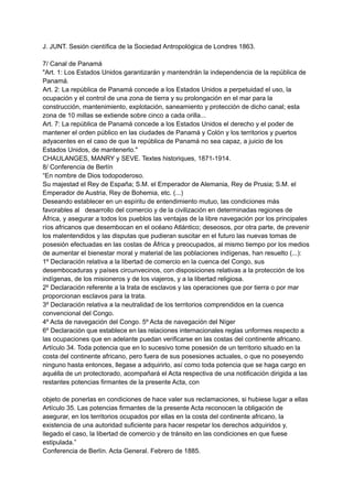 J. JUNT. Sesión científica de la Sociedad Antropológica de Londres 1863.
7/ Canal de Panamá
"Art. 1: Los Estados Unidos garantizarán y mantendrán la independencia de la república de
Panamá.
Art. 2: La república de Panamá concede a los Estados Unidos a perpetuidad el uso, la
ocupación y el control de una zona de tierra y su prolongación en el mar para la
construcción, mantenimiento, explotación, saneamiento y protección de dicho canal; esta
zona de 10 millas se extiende sobre cinco a cada orilla...
Art. 7: La república de Panamá concede a los Estados Unidos el derecho y el poder de
mantener el orden público en las ciudades de Panamá y Colón y los territorios y puertos
adyacentes en el caso de que la república de Panamá no sea capaz, a juicio de los
Estados Unidos, de mantenerlo."
CHAULANGES, MANRY y SEVE. Textes historiques, 1871-1914.
8/ Conferencia de Berlín
“En nombre de Dios todopoderoso.
Su majestad el Rey de España; S.M. el Emperador de Alemania, Rey de Prusia; S.M. el
Emperador de Austria, Rey de Bohemia, etc. (...)
Deseando establecer en un espíritu de entendimiento mutuo, las condiciones más
favorables al desarrollo del comercio y de la civilización en determinadas regiones de
África, y asegurar a todos los pueblos las ventajas de la libre navegación por los principales
ríos africanos que desembocan en el océano Atlántico; deseosos, por otra parte, de prevenir
los malentendidos y las disputas que pudieran suscitar en el futuro las nuevas tomas de
posesión efectuadas en las costas de África y preocupados, al mismo tiempo por los medios
de aumentar el bienestar moral y material de las poblaciones indígenas, han resuelto (...):
1º Declaración relativa a la libertad de comercio en la cuenca del Congo, sus
desembocaduras y países circunvecinos, con disposiciones relativas a la protección de los
indígenas, de los misioneros y de los viajeros, y a la libertad religiosa.
2º Declaración referente a la trata de esclavos y las operaciones que por tierra o por mar
proporcionan esclavos para la trata.
3º Declaración relativa a la neutralidad de los territorios comprendidos en la cuenca
convencional del Congo.
4º Acta de navegación del Congo. 5º Acta de navegación del Níger
6º Declaración que establece en las relaciones internacionales reglas unformes respecto a
las ocupaciones que en adelante puedan verificarse en las costas del continente africano.
Artículo 34. Toda potencia que en lo sucesivo tome posesión de un territorio situado en la
costa del continente africano, pero fuera de sus posesiones actuales, o que no poseyendo
ninguno hasta entonces, llegase a adquirirlo, así como toda potencia que se haga cargo en
aquélla de un protectorado, acompañará el Acta respectiva de una notificación dirigida a las
restantes potencias firmantes de la presente Acta, con
objeto de ponerlas en condiciones de hace valer sus reclamaciones, si hubiese lugar a ellas
Artículo 35. Las potencias firmantes de la presente Acta reconocen la obligación de
asegurar, en los territorios ocupados por ellas en la costa del continente africano, la
existencia de una autoridad suficiente para hacer respetar los derechos adquiridos y,
llegado el caso, la libertad de comercio y de tránsito en las condiciones en que fuese
estipulada.”
Conferencia de Berlín. Acta General. Febrero de 1885.
 