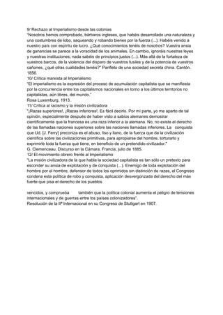 9/ Rechazo al Imperialismo desde las colonias
“Nosotros hemos comprobado, bárbaros ingleses, que habéis desarrollado una naturaleza y
una costumbres de lobo, saqueando y robando bienes por la fuerza (...). Habéis venido a
nuestro país con espíritu de lucro. ¿Qué conocimientos tenéis de nosotros? Vuestra ansia
de ganancias se parece a la voracidad de los animales. En cambio, ignoráis nuestras leyes
y nuestras instituciones; nada sabéis de principios justos (...). Más allá de la fortaleza de
vuestros barcos, de la violencia del disparo de vuestros fusiles y de la potencia de vuestros
cañones, ¿qué otras cualidades tenéis?” Panfleto de una sociedad secreta china. Cantón.
1856.
10/ Crítica marxista al Imperialismo
“El imperialismo es la expresión del proceso de acumulación capitalista que se manifiesta
por la concurrencia entre los capitalismos nacionales en torno a los últimos territorios no
capitalistas, aún libres, del mundo.”
Rosa Luxemburg. 1913.
11/ Crítica al racismo y la misión civilizadora
"¡Razas superiores!, ¡Razas inferiores!. Es fácil decirlo. Por mí parte, yo me aparto de tal
opinión, especialmente después de haber visto a sabios alemanes demostrar
científicamente que la francesa es una raza inferior a la alemana. No, no existe el derecho
de las llamadas naciones superiores sobre las naciones llamadas inferiores. La conquista
que Ud. [J. Ferry] preconiza es el abuso, liso y llano, de la fuerza que da la civilización
científica sobre las civilizaciones primitivas, para apropiarse del hombre, torturarlo y
exprimirle toda la fuerza que tiene, en beneficio de un pretendido civilizador."
G. Clemenceau. Discurso en la Cámara. Francia, julio de 1885.
12/ El movimiento obrero frente al Imperialismo
“La misión civilizadora de la que habla la sociedad capitalista es tan sólo un pretexto para
esconder su ansia de explotación y de conquista (...). Enemigo de toda explotación del
hombre por el hombre, defensor de todos los oprimidos sin distinción de razas, el Congreso
condena esta política de robo y conquista, aplicación desvergonzada del derecho del más
fuerte que pisa el derecho de los pueblos
vencidos, y comprueba también que la política colonial aumenta el peligro de tensiones
internacionales y de guerras entre los países colonizadores”.
Resolución de la IIª Internacional en su Congreso de Stuttgart en 1907.
 