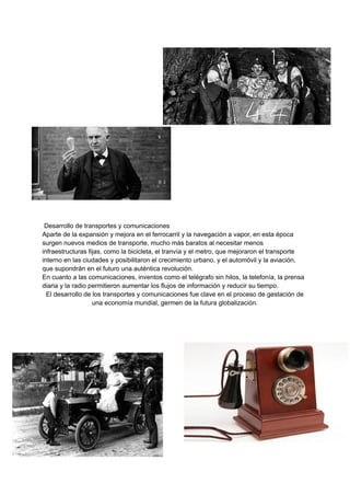 Desarrollo de transportes y comunicaciones
Aparte de la expansión y mejora en el ferrocarril y la navegación a vapor, en esta época
surgen nuevos medios de transporte, mucho más baratos al necesitar menos
infraestructuras fijas, como la bicicleta, el tranvía y el metro, que mejoraron el transporte
interno en las ciudades y posibilitaron el crecimiento urbano, y el automóvil y la aviación,
que supondrán en el futuro una auténtica revolución.
En cuanto a las comunicaciones, inventos como el telégrafo sin hilos, la telefonía, la prensa
diaria y la radio permitieron aumentar los flujos de información y reducir su tiempo.
El desarrollo de los transportes y comunicaciones fue clave en el proceso de gestación de
una economía mundial, germen de la futura globalización.
 