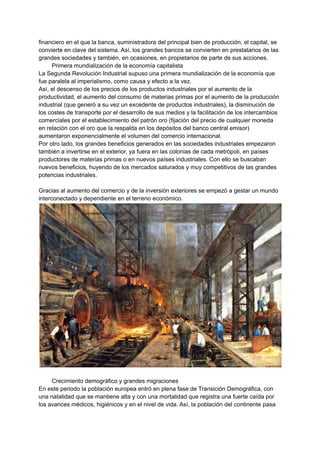 financiero en el que la banca, suministradora del principal bien de producción, el capital, se
convierte en clave del sistema. Así, los grandes bancos se convierten en prestatarios de las
grandes sociedades y también, en ocasiones, en propietarios de parte de sus acciones.
Primera mundialización de la economía capitalista
La Segunda Revolución Industrial supuso una primera mundialización de la economía que
fue paralela al imperialismo, como causa y efecto a la vez.
Así, el descenso de los precios de los productos industriales por el aumento de la
productividad, el aumento del consumo de materias primas por el aumento de la producción
industrial (que generó a su vez un excedente de productos industriales), la disminución de
los costes de transporte por el desarrollo de sus medios y la facilitación de los intercambios
comerciales por el establecimiento del patrón oro (fijación del precio de cualquier moneda
en relación con el oro que la respalda en los depósitos del banco central emisor)
aumentaron exponencialmente el volumen del comercio internacional.
Por otro lado, los grandes beneficios generados en las sociedades industriales empezaron
también a invertirse en el exterior, ya fuera en las colonias de cada metrópoli, en países
productores de materias primas o en nuevos países industriales. Con ello se buscaban
nuevos beneficios, huyendo de los mercados saturados y muy competitivos de las grandes
potencias industriales.
Gracias al aumento del comercio y de la inversión exteriores se empezó a gestar un mundo
interconectado y dependiente en el terreno económico.
Crecimiento demográfico y grandes migraciones
En este periodo la población europea entró en plena fase de Transición Demográfica, con
una natalidad que se mantiene alta y con una mortalidad que registra una fuerte caída por
los avances médicos, higiénicos y en el nivel de vida. Así, la población del continente pasa
 