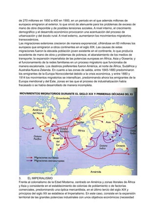de 270 millones en 1850 a 400 en 1900, en un periodo en el que además millones de
europeos emigraron al exterior, lo que sirvió de atenuante para los problemas de exceso de
mano de obra disponible y de posibles tensiones sociales. A nivel interno, el crecimiento
demográfico y el desarrollo económico provocaron una acentuación del proceso de
urbanización y del éxodo rural. A nivel externo, aumentaron los movimientos migratorios
transoceánicos.
Las migraciones exteriores crecieron de manera exponencial, cifrándose en 60 millones los
europeos que emigraron a otros continentes en el siglo XIX. Las causas de estas
migraciones fueron la elevada población joven existente en el continente, lo que producía
excedente de mano de obra y problemas de pobreza; el abaratamiento de los medios de
transporte; la expansión imperialista de las potencias europeas en África, Asia y Oceanía; y
el funcionamiento de la redes familiares en un proceso migratorio que funcionaba de
manera escalonada. Los destinos preferentes fueron América, el norte de África, Sudáfrica y
Australia-Nueva Zelanda. En cuanto a las zonas de salida, entre 1845-1880 predominaron
los emigrantes de la Europa Noroccidental debido a la crisis económica, y entre 1880 y
1914 los movimientos migratorios se intensifican, predominando ahora los emigrantes de la
Europa meridional y del Este, zonas en las que el proceso de industrialización había
fracasado o se había desarrollado de manera incompleta.
3. EL IMPERIALISMO
Frente al colonialismo de la Edad Moderna, centrado en América y zonas litorales de África
y Asia y consistente en el establecimiento de colonias de poblamiento o de factorías
comerciales, predominando una óptica mercantilista, en el último tercio del siglo XIX y
principios del siglo XX se establece el Imperialismo. En este caso, consiste en la expansión
territorial de las grandes potencias industriales con unos objetivos económicos (necesidad
 