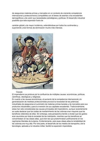 de asegurarse materias primas y mercados en un contexto de creciente competencia
internacional y proteccionismo) compatibles con el deseo de asentar a los excedentes
demográficos y de cubrir sus necesidades estratégicas y políticas. El desarrollo industrial
posibilitó que esta expansión fuera de
carácter global y de mayor incidencia, extendiéndose por todos los continentes y
suponiendo unas formas de dominación mucho más intensas.
Causas
El imperialismo se produce por la confluencia de múltiples causas: económicas, políticas,
científicas, ideológicas y religiosas.
En cuanto a las causas económicas, el aumento de la competencia internacional y la
generalización de medidas proteccionistas provocó la necesidad de las potencias
industriales de asegurarse el suministro de materias primas baratas y de mercados para sus
productos industriales y para la inversión de sus capitales excedentes. Tradicionalmente,
estas han sido consideradas las causas principales del imperialismo, aunque recientemente
se suele destacar que los costes de mantenimiento de las colonias eran mayores que los
beneficios obtenidos de ellas. Sin embargo, esta perspectiva tiende a olvidar que los gastos
eran asumidos por toda la sociedad de las metrópolis, mientras que los beneficios se
concentraban en las clases altas, que eran las que predominaban políticamente en los
regímenes liberales de la época. Evidentemente, para esas clases altas la rentabilidad de
las colonias era muy alta. Por otra parte, el desarrollo de los medios de transporte y de la
tecnología, aplicada a la industria militar, facilitó la expansión imperialista.
 