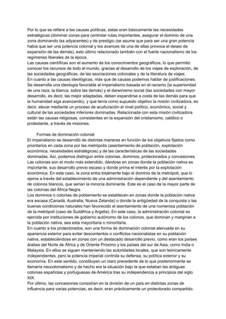 Por lo que se refiere a las causas políticas, estas eran básicamente las necesidades
estratégicas (dominar zonas para controlar rutas importantes, asegurar el dominio de una
zona dominando las adyacentes) y de prestigio (se asume que para ser una gran potencia
había que ser una potencia colonial y los avances de una de ellas provoca el deseo de
expansión de las demás), esto último relacionado también con el fuerte nacionalismo de los
regímenes liberales de la época.
Las causas científicas son el aumento de los conocimientos geográficos, lo que permitió
conocer los recursos de todo el mundo, gracias al desarrollo de los viajes de exploración, de
las sociedades geográficas, de las asociaciones coloniales y de la literatura de viajes.
En cuanto a las causas ideológicas, más que de causas podemos hablar de justificaciones.
Se desarrolla una ideología favorable al imperialismo basada en el racismo (la superioridad
de una raza, la blanca, sobre las demás) y el darwinismo social (las sociedades con mayor
desarrollo, es decir, las mejor adaptadas, deben expandirse a costa de las demás para que
la humanidad siga avanzando), y que tenía como supuesto objetivo la misión civilizadora, es
decir, elevar mediante un proceso de aculturación el nivel político, económico, social y
cultural de las sociedades inferiores dominadas. Relacionada con esta misión civilizadora
están las causas religiosas, consistentes en la expansión del cristianismo, católico o
protestante, a través de misiones.
Formas de dominación colonial
El imperialismo se desarrolló de distintas maneras en función de los objetivos fijados como
prioritarios en cada zona por las metrópolis (asentamiento de población, explotación
económica, necesidades estratégicas) y de las características de las sociedades
dominadas. Así, podemos distinguir entre colonias, dominios, protectorados y concesiones.
Las colonias son el modo más extendido, dándose en zonas donde la población nativa es
importante, sus desarrollo previo escaso y donde prima el interés por la explotación
económica. En este caso, la zona entra totalmente bajo el dominio de la metrópoli, que lo
ejerce a través del establecimiento de una administración dependiente y del asentamiento
de colonos blancos, que serían la minoría dominante. Este es el caso de la mayor parte de
las colonias del África Negra.
Los dominios o colonias de poblamiento se establecen en zonas donde la población nativa
era escasa (Canadá, Australia, Nueva Zelanda) o donde la antigüedad de la conquista o las
buenas condiciones naturales han favorecido el asentamiento de una numerosa población
de la metrópoli (caso de Sudáfrica y Argelia). En este caso, la administración colonial es
ejercida por instituciones de gobierno autónomo de los colonos, que dominan y marginan a
la población nativa, sea esta mayoritaria o minoritaria.
En cuanto a los protectorados, son una forma de dominación colonial atenuada en su
apariencia exterior para evitar descontentos o conflictos nacionalistas en su población
nativa, estableciéndose en zonas con un destacado desarrollo previo, como eran los países
árabes del Norte de África y de Oriente Próximo y los países del sur de Asia, como India o
Malaysia. En ellos se siguen manteniendo las autoridades locales, que son teóricamente
independientes, pero la potencia imperial controla su defensa, su política exterior y su
economía. En este sentido, constituyen un claro precedente de lo que posteriormente se
llamaría neocolonialismo y de hecho era la situación bajo la que estaban las antiguas
colonias españolas y portuguesas de América tras su independencia a principios del siglo
XIX.
Por último, las concesiones consistían en la división de un país en distintas zonas de
influencia para varias potencias, es decir, eran prácticamente un protectorado compartido.
 