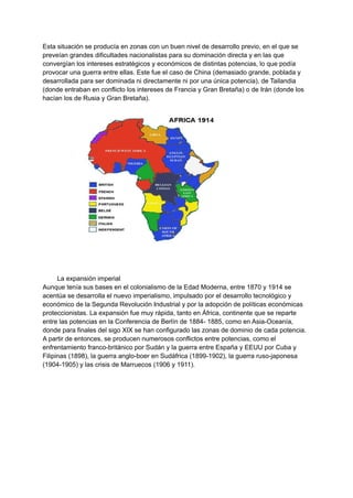 Esta situación se producía en zonas con un buen nivel de desarrollo previo, en el que se
preveían grandes dificultades nacionalistas para su dominación directa y en las que
convergían los intereses estratégicos y económicos de distintas potencias, lo que podía
provocar una guerra entre ellas. Este fue el caso de China (demasiado grande, poblada y
desarrollada para ser dominada ni directamente ni por una única potencia), de Tailandia
(donde entraban en conflicto los intereses de Francia y Gran Bretaña) o de Irán (donde los
hacían los de Rusia y Gran Bretaña).
La expansión imperial
Aunque tenía sus bases en el colonialismo de la Edad Moderna, entre 1870 y 1914 se
acentúa se desarrolla el nuevo imperialismo, impulsado por el desarrollo tecnológico y
económico de la Segunda Revolución Industrial y por la adopción de políticas económicas
proteccionistas. La expansión fue muy rápida, tanto en África, continente que se reparte
entre las potencias en la Conferencia de Berlín de 1884- 1885, como en Asia-Oceanía,
donde para finales del sigo XIX se han configurado las zonas de dominio de cada potencia.
A partir de entonces, se producen numerosos conflictos entre potencias, como el
enfrentamiento franco-británico por Sudán y la guerra entre España y EEUU por Cuba y
Filipinas (1898), la guerra anglo-boer en Sudáfrica (1899-1902), la guerra ruso-japonesa
(1904-1905) y las crisis de Marruecos (1906 y 1911).
 