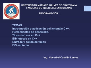 Ing. Noé Abel Castillo Lemus
UNIVERSIDAD MARIANO GÁLVEZ DE GUATEMALA
FACULTAD DE INGENIERÍA EN SISTEMAS
PROGRAMACIÓN I
TEMAS
Introducción y aplicación del lenguaje C++.
Herramientas de desarrollo.
Tipos nativos en C++
Bibliotecas en C++
Entrada y salida de flujos
E/S estándar
 