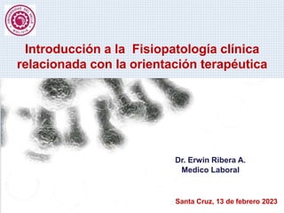 Introducción a la Fisiopatología clínica
relacionada con la orientación terapéutica
Dr. Erwin Ribera A.
Medico Laboral
Santa Cruz, 13 de febrero 2023
 
