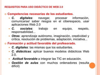 REQUISITOS PARA USO DIDÁCTICO DE WEB 2.0
 Competencias necesarias de los estudiantes.
 C. digitales: navegar, procesar información,
comunicarse/ saber riesgos en el ciberespacio, usar
aplicaciones Web 2.0
 C. sociales: trabajo en equipo, respeto,
responsabilidad...
 Otras: aprendizaje autónomo, imaginación, creatividad y
crítica, resolución de problemas, adaptación, iniciativa...
 Formación y actitud favorable del profesorado.
 C. digitales: las mismas que los estudiantes.
 C. didácticas: aplicar buenos modelos didácticos Web
2.0.
 Actitud favorable a integrar las TIC en educación.
 Gestión de aulas con muchos ordenadores (resulta
difícil)
 
