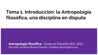 Tema 1. Introducción: la Antropología
filosófica, una disciplina en disputa
Antropología filosófica - Grado en Filosofía 2021-2022
Docente: Ariadna Álvarez Gavela / ariadna.alvarez@uva.es
 
