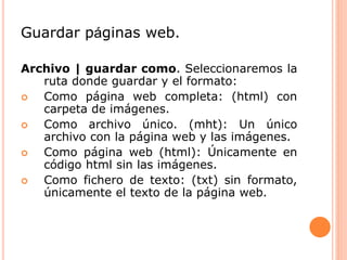 Guardar páginas web.
Archivo | guardar como. Seleccionaremos la
ruta donde guardar y el formato:
 Como página web completa: (html) con
carpeta de imágenes.
 Como archivo único. (mht): Un único
archivo con la página web y las imágenes.
 Como página web (html): Únicamente en
código html sin las imágenes.
 Como fichero de texto: (txt) sin formato,
únicamente el texto de la página web.
 
