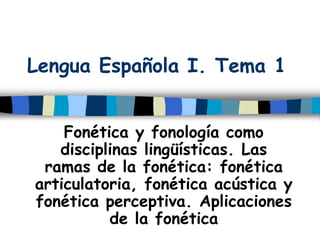 Lengua Española I. Tema 1
Fonética y fonología como
disciplinas lingüísticas. Las
ramas de la fonética: fonética
articulatoria, fonética acústica y
fonética perceptiva. Aplicaciones
de la fonética
 
