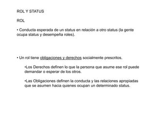 ROL Y STATUS
ROL
• Conducta esperada de un status en relación a otro status (la gente
ocupa status y desempeña roles).
• Un rol tiene obligaciones y derechos socialmente prescritos.
•Los Derechos definen lo que la persona que asume ese rol puede
demandar o esperar de los otros.
•Las Obligaciones definen la conducta y las relaciones apropiadas
que se asumen hacia quienes ocupan un determinado status.
 