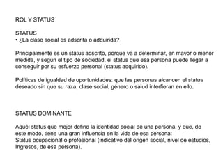 ROL Y STATUS
STATUS
• ¿La clase social es adscrita o adquirida?
Principalmente es un status adscrito, porque va a determinar, en mayor o menor
medida, y según el tipo de sociedad, el status que esa persona puede llegar a
conseguir por su esfuerzo personal (status adquirido).
Políticas de igualdad de oportunidades: que las personas alcancen el status
deseado sin que su raza, clase social, género o salud interfieran en ello.
STATUS DOMINANTE
Aquél status que mejor define la identidad social de una persona, y que, de
este modo, tiene una gran influencia en la vida de esa persona:
Status ocupacional o profesional (indicativo del origen social, nivel de estudios,
Ingresos, de esa persona).
 