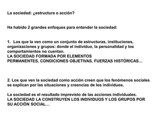 La sociedad: ¿estructura o acción?
Ha habido 2 grandes enfoques para entender la sociedad:
1. Los que la ven como un conjunto de estructuras, instituciones,
organizaciones y grupos: donde el individuo, la personalidad y los
comportamientos no cuentan.
LA SOCIEDAD FORMADA POR ELEMENTOS
PERMANENTES, CONDICIONES OBJETIVAS, FUERZAS HISTÓRICAS…
2. Los que ven la sociedad como acción creen que los fenómenos sociales
se explican por las situaciones y creencias de los individuos.
La sociedad es el resultado imprevisto de las acciones individuales.
LA SOCIEDAD LA CONSTRUYEN LOS INDIVIDUOS Y LOS GRUPOS POR
SU ACCIÓN SOCIAL…
 