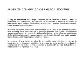 La Ley de prevención de riesgos laborales.
La Ley de Prevención de Riesgos Laborales en su artículo 4 punto 1 dice: Se
entenderá por "prevención" el conjunto de actividades o medidas adoptadas o
previstas en todas las fases de actividad de la empresa con el fin de evitar o disminuir
los riesgos derivados del trabajo.
No existe riesgo más inadmisible que aquél que no se conoce, por lo tanto el primer
paso que debe darse para garantizar la seguridad y la salud de todos los trabajadores o
trabajadoras frente a los riesgos derivados del trabajo es la identificación y valoración
de los distintos factores de riesgo presentes en el medio laboral, para poder adoptar
las medidas necesarias para prevenir dichos riesgos.
La empresa deberá tener un plan de prevención cuyo objetivo es integrar la
prevención en el sistema de gestión de la empresa, así como un plan de medidas de
emergencia en la lucha contra incendios y evacuación de los trabajadores o
trabajadoras, y la vigilancia de la salud.
 