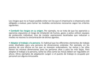 Los riesgos que no se hayan podido evitar son los que el empresario o empresaria está
obligado a evaluar, para tomar las medidas correctoras necesarias segun los criterios
siguientes:
• Combatir los riesgos en su origen. Por ejemplo, no se trata de que los operarios u
operarias expuestos al riesgo de inhalación de humos, gases o polvo utilicen equipos
de protección individual, sino de instalar aspiraciones localizadas que reduzcan a
niveles no nocivos la concentración de dichos agentes.
• Adaptar el trabajo a la persona. Es habitual que los diferentes elementos de trabajo
están diseñados para una persona de dimensiones estándar. Por ejemplo, en los
puestos de una oficina en los que se manejan ordenadores, las mesas y las sillas
tienen las mismas dimensiones para las personas altas y para las más bajas. Para
adaptar el trabajo a la persona, tanto las sillas como las mesas deben ser regulables en
altura. Otros ejemplos de adaptación surgen si el puesto de trabajo es ocupado por
personal con alguna minusvalía.
 