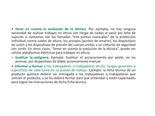 • Tener en cuenta la evolución de la técnica. Por ejemplo, no hay ninguna
necesidad de realizar trabajos en altura con riesgo de caídas al vacío por falta de
sujeción si contamos con los llamados “tres puntos esenciales” de la protección
individual contra caídas de altura: los anclajes (puntos de amarre), los dispositivos
de unión y los dispositivos de presión del cuerpo unidos a un cinturón de seguridad
con arnés. En otros casos, “tener en cuenta la evolución de la técnica”, puede ser
utilizar plataformas eléctricas para trabajos en altura.
• Sustituir lo peligroso. Ejemplo: Sustituir el accionamiento por pedal, en las
prensas, por dispositivos de doble accionamiento manual.
• Informar y formar a los trabajadores o trabajadoras de los riesgos generales y
específicos de cada tarea en su puesto de trabajo. Ejemplo: la ficha técnica de un
producto químico deberá ser entregada a los trabajadores o trabajadoras que
utilicen el producto, y se les deberá formar para que entiendan y estén capacitados
para seguir las instrucciones de dicha ficha técnica.
 