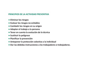 PRINCIPIOS DE LA ACTIVIDAD PREVENTIVA
● Eliminar los riesgos
● Evaluar los riesgos no evitables
● Combatir los riesgos en su origen
● Adaptar el trabajo a la persona
● Tener en cuenta la evolución de la técnica
● Sustituir lo peligroso
● Planificar la prevención
● Anteponer la protección colectiva a la individual
● Dar las debidas instrucciones a los trabajadores o trabajadoras.
 