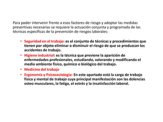 Para poder intervenir frente a esos factores de riesgo y adoptar las medidas
preventivas necesarias se requiere la actuación conjunta y programada de las
técnicas específicas de la prevención de riesgos laborales:
• Seguridad en el trabajo: es el conjunto de técnicas y procedimientos que
tienen por objeto eliminar o disminuir el riesgo de que se produzcan los
accidentes de trabajo.
• Higiene industrial: es la técnica que previene la aparición de
enfermedades profesionales, estudiando, valorando y modificando el
medio ambiente físico, químico o biológico del trabajo.
• Medicina del trabajo
• Ergonomía y Psicosociología: En este apartado está la carga de trabajo
física y mental de trabajo cuya principal manifestación son las dolencias
osteo musculares, la fatiga, el estrés y la insatisfacción laboral.
 