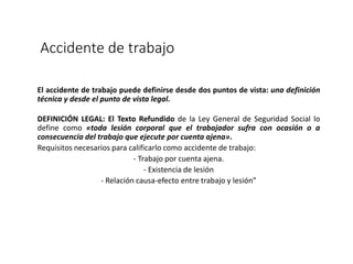 Accidente de trabajo
El accidente de trabajo puede definirse desde dos puntos de vista: una definición
técnica y desde el punto de vista legal.
DEFINICIÓN LEGAL: El Texto Refundido de la Ley General de Seguridad Social lo
define como «toda lesión corporal que el trabajador sufra con ocasión o a
consecuencia del trabajo que ejecute por cuenta ajena».
Requisitos necesarios para calificarlo como accidente de trabajo:
- Trabajo por cuenta ajena.
- Existencia de lesión
- Relación causa-efecto entre trabajo y lesión”
 
