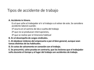 Tipos de accidente de trabajo
A. Accidente in itinere.
Es el que sufre el trabajador al ir al trabajo o al volver de este. Se considera
accidente laboral cuando:
1º ocurra en el camino de ida o vuelta del trabajo
2º que no se produzcan interrupciones,
3º que se realice por el itinerario habitual
B. En el desempeño de cargos sindicales.
C. Al obedecer órdenes del empresario o por el bien general, aunque sean
tareas distintas de las habituales.
D. En actos de salvamento en conexión con el trabajo.
E. Se presumirá, salvo prueba en contrario, que las lesiones que el trabajador
sufra durante el tiempo y el lugar del trabajo son accidentes de trabajo.
 