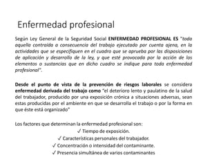 Enfermedad profesional
Según Ley General de la Seguridad Social ENFERMEDAD PROFESIONAL ES "toda
aquella contraída a consecuencia del trabajo ejecutado por cuenta ajena, en la
actividades que se especifiquen en el cuadro que se aprueba por las disposiciones
de aplicación y desarrollo de la ley, y que esté provocada por la acción de los
elementos o sustancias que en dicho cuadro se indique para toda enfermedad
profesional".
Desde el punto de vista de la prevención de riesgos laborales se considera
enfermedad derivada del trabajo como “el deterioro lento y paulatino de la salud
del trabajador, producido por una exposición crónica a situaciones adversas, sean
estas producidas por el ambiente en que se desarrolla el trabajo o por la forma en
que éste está organizado”
Los factores que determinan la enfermedad profesional son:
✓ Tiempo de exposición.
✓ Características personales del trabajador.
✓ Concentración o intensidad del contaminante.
✓ Presencia simultánea de varios contaminantes
 