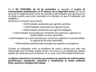 En el RD 1299/2006, de 10 de noviembre se aprueba el cuadro de
enfermedades profesionales en el Sistema de la Seguridad Social, de forma
que sólo se diagnosticarán como tal, aquellas enfermedades que aparezcan en
el citado cuadro y que estén asociadas a la indicada, sin que el trabajador esté
obligado a
demostrar la relación causa efecto:
‣ Enfermedades producidas por agentes químicos.
‣ Enfermedades producidas por agentes físicos.
‣ Enfermedades producidas por agentes biológicos
‣ Enfermedades provocadas por inhalación de sustancias y agentes no
comprendidas en otros apartados.
‣ Enfermedades de la piel causadas por sustancias y agentes no comprendidos
en alguno de los otros apartados.
‣ Enfermedades profesionales causadas por agentes carcinógenos.
Cuando un trabajador sufra un problema de salud y piense que éste está
relacionado con el trabajo, puede acudir a la mutua o a su médico del sistema
público de salud para que se declare, en su caso, una Enfermedad Profesional.
La Higiene Industrial es la técnica que previene la aparición de enfermedades
profesionales, estudiando, valorando y modificando el medio ambiente
físico, químico o biológico del trabajo.
 