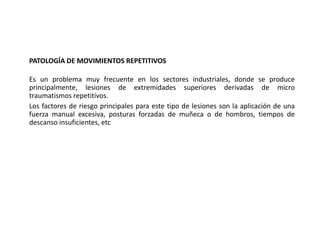 PATOLOGÍA DE MOVIMIENTOS REPETITIVOS
Es un problema muy frecuente en los sectores industriales, donde se produce
principalmente, lesiones de extremidades superiores derivadas de micro
traumatismos repetitivos.
Los factores de riesgo principales para este tipo de lesiones son la aplicación de una
fuerza manual excesiva, posturas forzadas de muñeca o de hombros, tiempos de
descanso insuficientes, etc
 