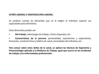 ESTRÉS LABORAL E INSATISFACCIÓN LABORAL
Se produce cuando las demandas que se le exigen al individuo superan sus
capacidades para afrontarlas.
Estas demandas pueden ser:
‣ Del trabajo: sobrecargas de trabajo, ritmos impuestos, etc.
‣ Características de la persona: personalidad, aspiraciones y expectativas,
formación, condición física y hábitos de salud, necesidades del individuo, etc.
Para actuar sobre estos daños de la salud, se aplican las técnicas de Ergonomía y
Psicosociología aplicada y la Medicina de Trabajo, igual que ocurre en los accidentes
de trabajo y las enfermedades profesionales.
 
