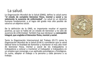 La salud.
La Organización Mundial de la Salud (OMS), define la salud como
"el estado de completo bienestar físico, mental y social y no
solamente la ausencia de enfermedad". La salud es un derecho
humano fundamental, y el logro del grado más alto posible de
salud es un objetivo social.
De la definición de la OMS, es importante resaltar el aspecto
positivo, ya que se habla de un estado de bienestar y no sólo de
ausencia de enfermedad. También hay que destacar su concepción
integral, que engloba el bienestar físico, mental y social.
Tanto la Organización Internacional del Trabajo (O.I.T.) como la
Organización Mundial de la Salud (O.M.S.) consideran que la salud
laboral tiene la finalidad de fomentar y mantener el más alto nivel
de bienestar físico, mental y social de los trabajadores o
trabajadoras y colocar y mantener al trabajador o trabajadora en
un empleo que convenga a sus aptitudes psicológicas y fisiológicas.
En suma, adaptar el trabajo a la persona y cada persona a su
trabajo.
 