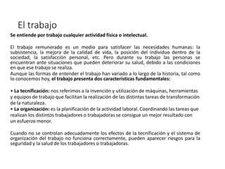 El trabajo
Se entiende por trabajo cualquier actividad física o intelectual.
El trabajo remunerado es un medio para satisfacer las necesidades humanas: la
subsistencia, la mejora de la calidad de vida, la posición del individuo dentro de la
sociedad, la satisfacción personal, etc. Pero durante su trabajo las personas se
encuentran ante situaciones que pueden deteriorar su salud, debido a las condiciones
en que ese trabajo se realiza.
Aunque las formas de entender el trabajo han variado a lo largo de la historia, tal como
lo conocemos hoy, el trabajo presenta dos características fundamentales:
• La tecnificación: nos referimos a la invención y utilización de máquinas, herramientas
y equipos de trabajo que facilitan la realización de las distintas tareas de transformación
de la naturaleza.
• La organización: es la planificación de la actividad laboral. Coordinando las tareas que
realizan los distintos trabajadores o trabajadoras se consigue un mejor resultado con
un esfuerzo menor.
Cuando no se controlan adecuadamente los efectos de la tecnificación y el sistema de
organización del trabajo no funciona correctamente, pueden aparecer riesgos para la
seguridad y la salud de los trabajadores o trabajadoras.
 