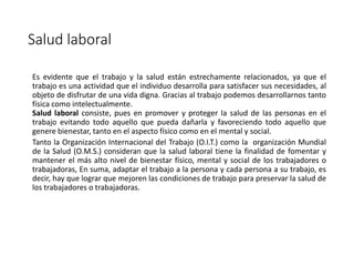 Salud laboral
Es evidente que el trabajo y la salud están estrechamente relacionados, ya que el
trabajo es una actividad que el individuo desarrolla para satisfacer sus necesidades, al
objeto de disfrutar de una vida digna. Gracias al trabajo podemos desarrollarnos tanto
física como intelectualmente.
Salud laboral consiste, pues en promover y proteger la salud de las personas en el
trabajo evitando todo aquello que pueda dañarla y favoreciendo todo aquello que
genere bienestar, tanto en el aspecto físico como en el mental y social.
Tanto la Organización Internacional del Trabajo (O.I.T.) como la organización Mundial
de la Salud (O.M.S.) consideran que la salud laboral tiene la finalidad de fomentar y
mantener el más alto nivel de bienestar físico, mental y social de los trabajadores o
trabajadoras, En suma, adaptar el trabajo a la persona y cada persona a su trabajo, es
decir, hay que lograr que mejoren las condiciones de trabajo para preservar la salud de
los trabajadores o trabajadoras.
 