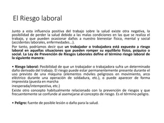 El Riesgo laboral
Junto a esta influencia positiva del trabajo sobre la salud existe otra negativa, la
posibilidad de perder la salud debido a las malas condiciones en las que se realiza el
trabajo, y que pueden ocasionar daños a nuestro bienestar físico, mental y social
(accidentes laborales, enfermedades...).
Por tanto, podríamos decir que un trabajador o trabajadora está expuesto a riesgo
laboral en aquellas situaciones que pueden romper su equilibrio físico, psíquico o
social. La Ley de Prevención de Riesgos Laborales define el término riesgo laboral de
la siguiente manera:
• Riesgo laboral: Posibilidad de que un trabajador o trabajadora sufra un determinado
daño derivado del trabajo. El riesgo puede estar permanentemente presente durante el
uso previsto de una máquina (elementos móviles peligrosos en movimiento, arco
eléctrico durante una operación de soldadura, etc.), o puede aparecer de forma
imprevista (puesta en marcha
inesperada/intempestiva, etc.)
Existe otro concepto habitualmente relacionado con la prevención de riesgos y que
frecuentemente se confunde al asemejarse al concepto de riesgo. Es el término peligro.
• Peligro: fuente de posible lesión o daño para la salud.
 
