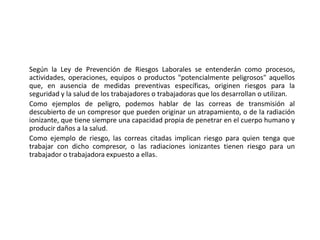 Según la Ley de Prevención de Riesgos Laborales se entenderán como procesos,
actividades, operaciones, equipos o productos "potencialmente peligrosos" aquellos
que, en ausencia de medidas preventivas específicas, originen riesgos para la
seguridad y la salud de los trabajadores o trabajadoras que los desarrollan o utilizan.
Como ejemplos de peligro, podemos hablar de las correas de transmisión al
descubierto de un compresor que pueden originar un atrapamiento, o de la radiación
ionizante, que tiene siempre una capacidad propia de penetrar en el cuerpo humano y
producir daños a la salud.
Como ejemplo de riesgo, las correas citadas implican riesgo para quien tenga que
trabajar con dicho compresor, o las radiaciones ionizantes tienen riesgo para un
trabajador o trabajadora expuesto a ellas.
 