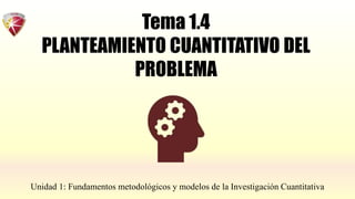 Tema 1.4
PLANTEAMIENTO CUANTITATIVO DEL
PROBLEMA
Unidad 1: Fundamentos metodológicos y modelos de la Investigación Cuantitativa
 