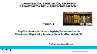 ORGANIZACIÓN, LEGISLACIÓN, RECURSOS
Y FINANCIACIÓN DE LA EDUCACIÓN ESPECIAL
TEMA 1
Implicaciones del marco legislativo actual en la
Educación Especial y la atención a la diversidad (2)
Profesora Liliana Moreno
 