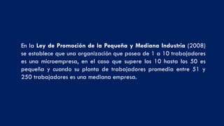 En la Ley de Promoción de la Pequeña y Mediana Industria (2008)
se establece que una organización que posea de 1 a 10 trabajadores
es una microempresa, en el caso que supere los 10 hasta los 50 es
pequeña y cuando su planta de trabajadores promedia entre 51 y
250 trabajadores es una mediana empresa.
 